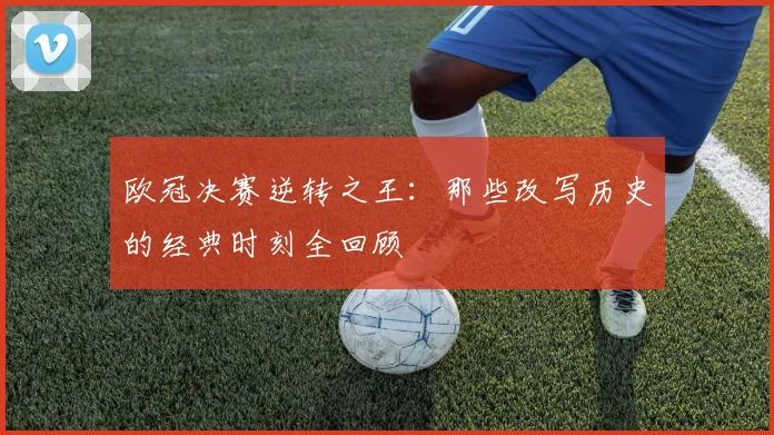 欧冠决赛逆转之王：那些改写历史的经典时刻全回顾