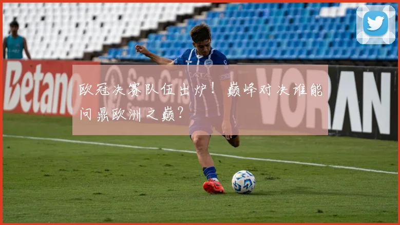 欧冠决赛队伍出炉！巅峰对决谁能问鼎欧洲之巅？