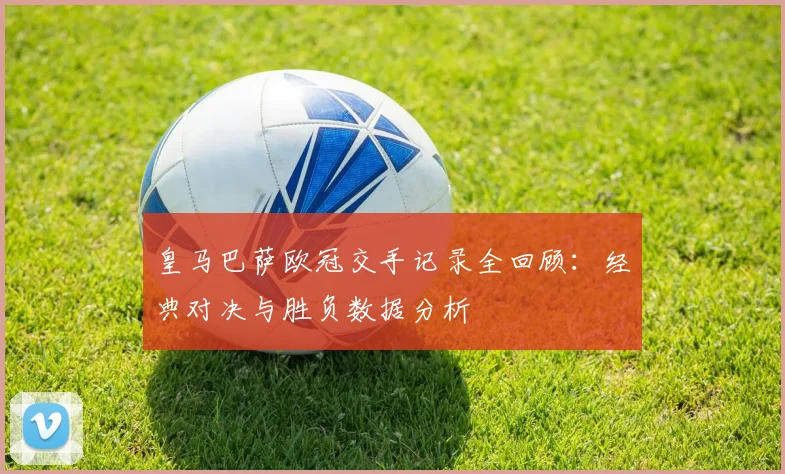 皇马巴萨欧冠交手记录全回顾：经典对决与胜负数据分析