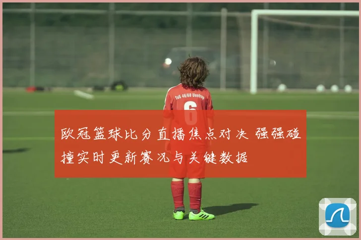 欧冠篮球比分直播焦点对决 强强碰撞实时更新赛况与关键数据