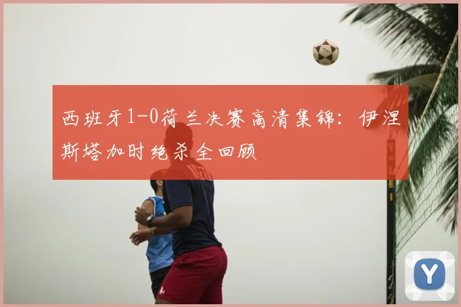 西班牙1-0荷兰决赛高清集锦：伊涅斯塔加时绝杀全回顾