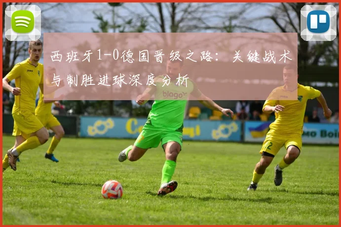 西班牙1-0德国晋级之路：关键战术与制胜进球深度分析