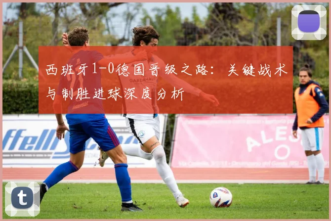 西班牙1-0德国晋级之路:关键战术与制胜进球深度分析