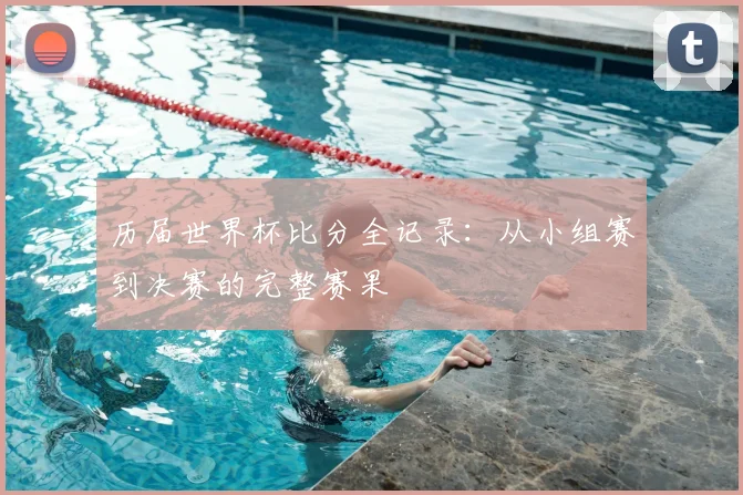历届世界杯比分全记录：从小组赛到决赛的完整赛果