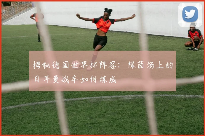 揭秘德国世界杯阵容：绿茵场上的日耳曼战车如何炼成