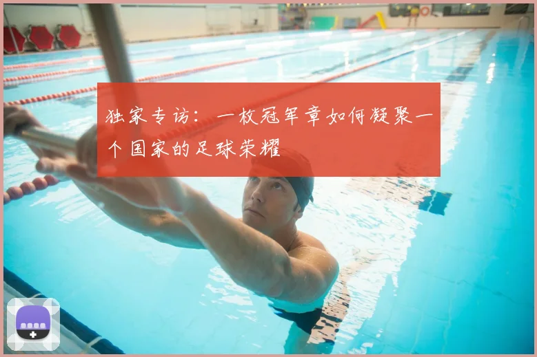 独家专访:一枚冠军章如何凝聚一个国家的足球荣耀