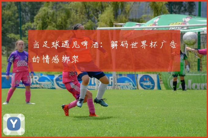 当足球遇见啤酒:解码世界杯广告的情感绑架