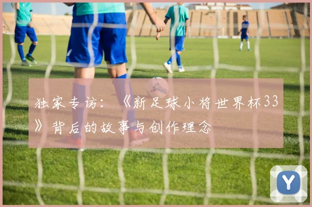独家专访:《新足球小将世界杯33》背后的故事与创作理念