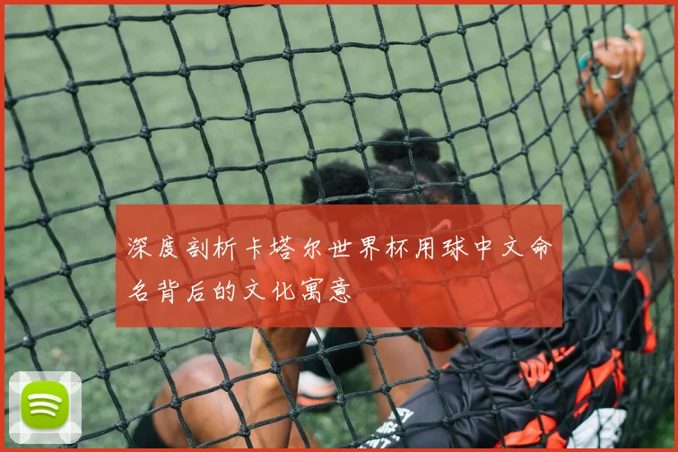 深度剖析卡塔尔世界杯用球中文命名背后的文化寓意